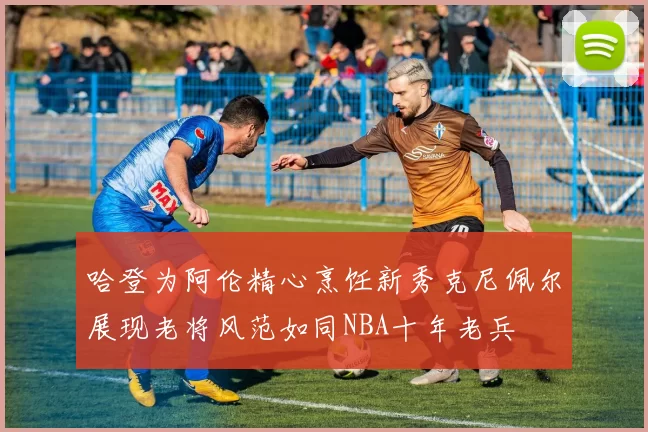 哈登为阿伦精心烹饪新秀克尼佩尔展现老将风范如同NBA十年老兵