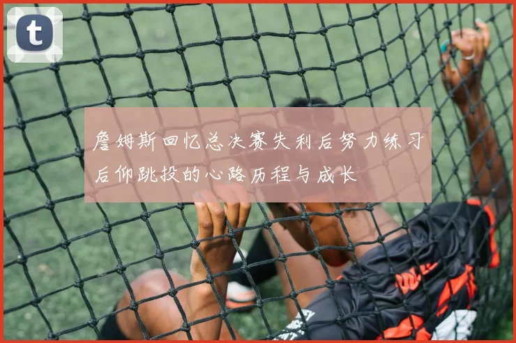 詹姆斯回忆总决赛失利后努力练习后仰跳投的心路历程与成长
