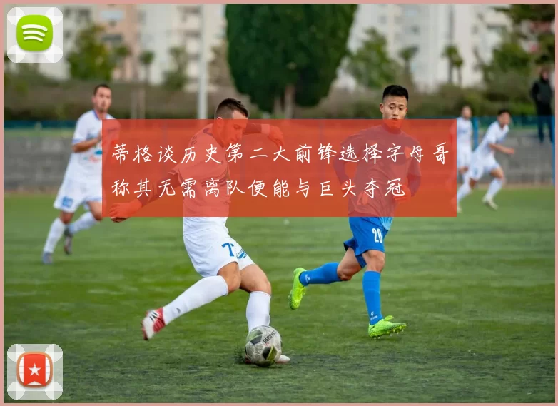 蒂格谈历史第二大前锋选择字母哥称其无需离队便能与巨头夺冠
