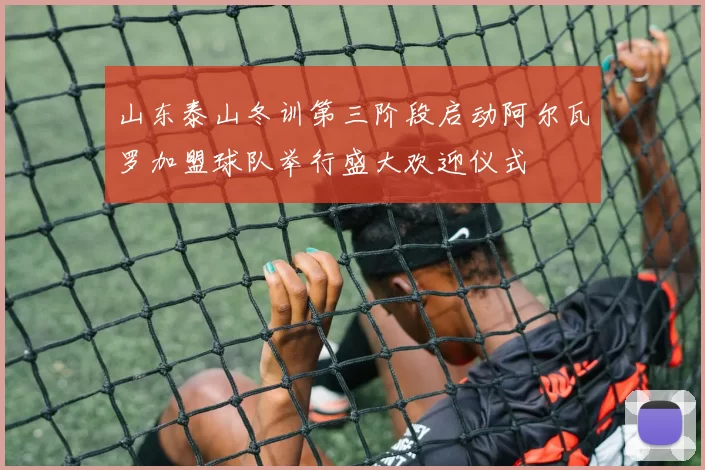 山东泰山冬训第三阶段启动阿尔瓦罗加盟球队举行盛大欢迎仪式