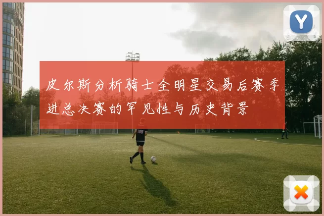 皮尔斯分析骑士全明星交易后赛季进总决赛的罕见性与历史背景