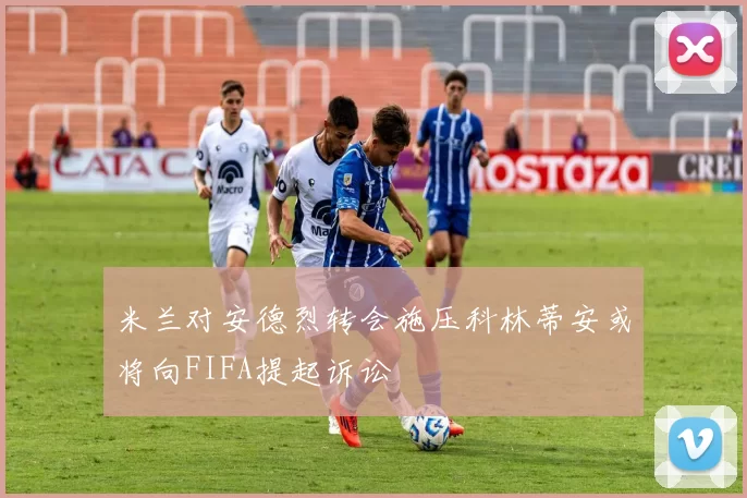 米兰对安德烈转会施压科林蒂安或将向FIFA提起诉讼