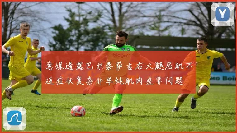 意媒透露巴尔泰萨吉右大腿屈肌不适症状复杂非单纯肌肉痉挛问题
