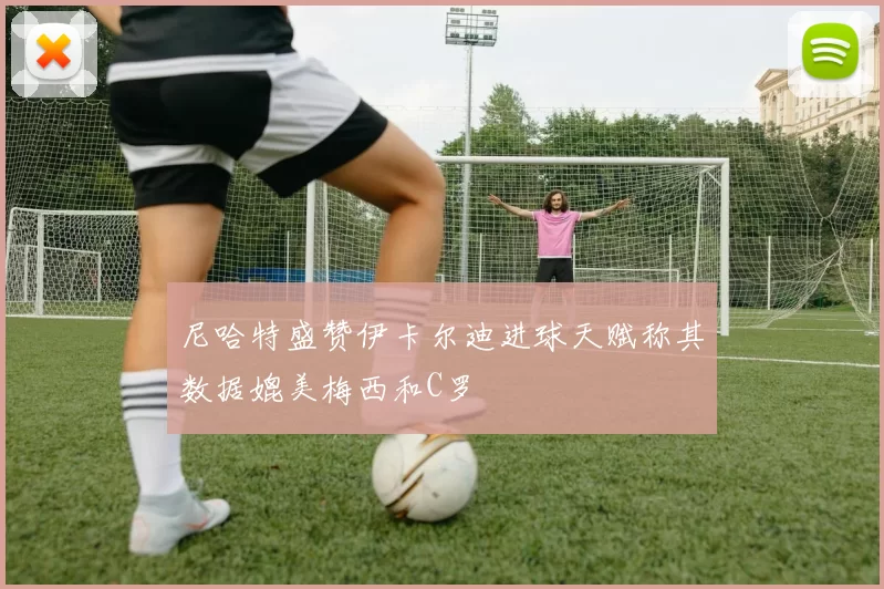 尼哈特盛赞伊卡尔迪进球天赋称其数据媲美梅西和C罗