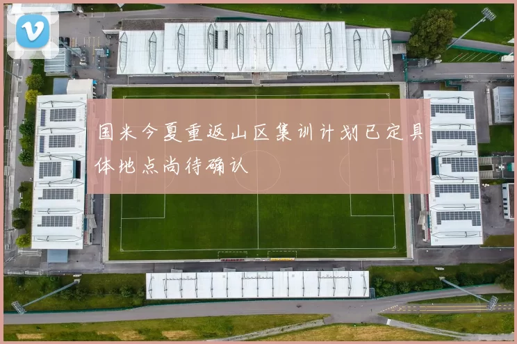 国米今夏重返山区集训计划已定具体地点尚待确认