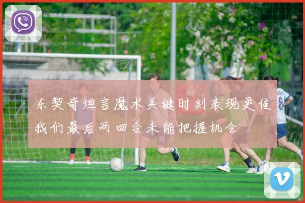 东契奇坦言魔术关键时刻表现更佳我们最后两回合未能把握机会