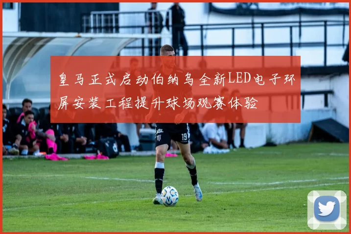皇马正式启动伯纳乌全新LED电子环屏安装工程提升球场观赛体验