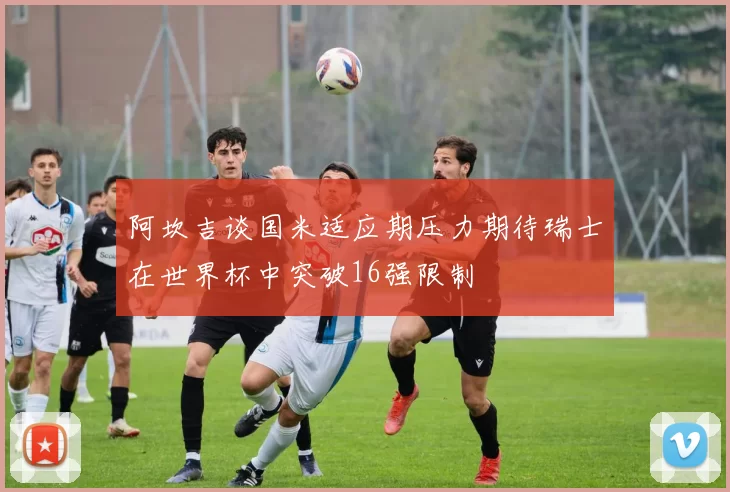 阿坎吉谈国米适应期压力期待瑞士在世界杯中突破16强限制