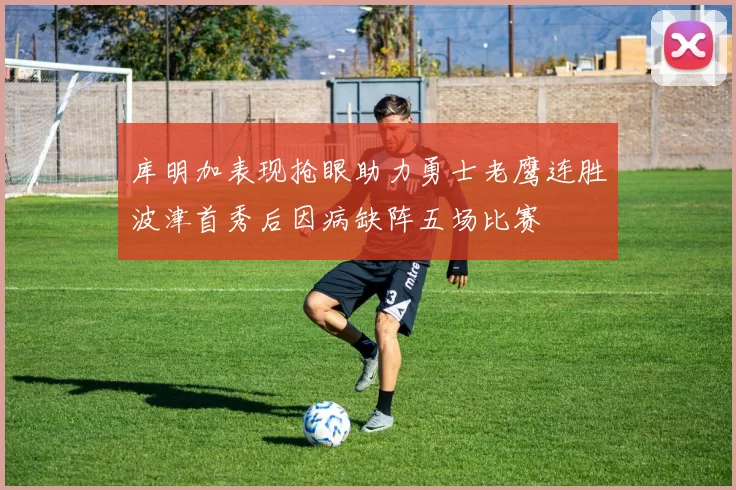 库明加表现抢眼助力勇士老鹰连胜波津首秀后因病缺阵五场比赛