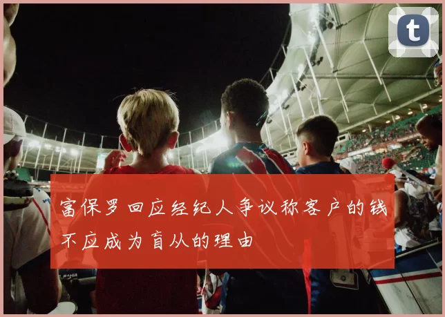 富保罗回应经纪人争议称客户的钱不应成为盲从的理由