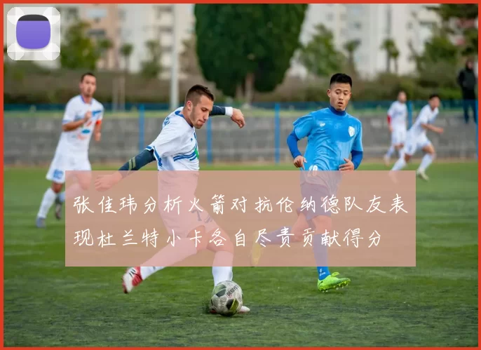 张佳玮分析火箭对抗伦纳德队友表现杜兰特小卡各自尽责贡献得分