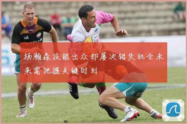 杨瀚森技能出众却屡次错失机会未来需把握关键时刻