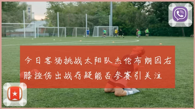 今日客场挑战太阳队杰伦布朗因右膝挫伤出战存疑能否参赛引关注