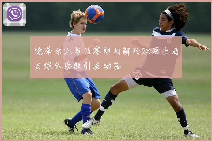 德泽尔比与马赛即刻解约欧冠出局后球队惨败引发动荡