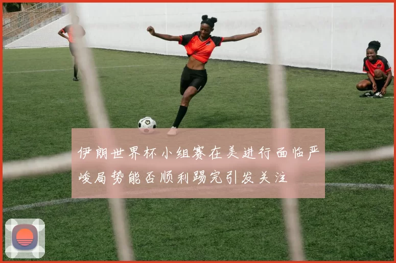伊朗世界杯小组赛在美进行面临严峻局势能否顺利踢完引发关注