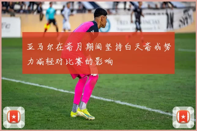 亚马尔在斋月期间坚持白天斋戒努力减轻对比赛的影响