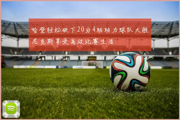 哈登轻松砍下20分4助助力球队大胜尼克斯享受高效比赛生活