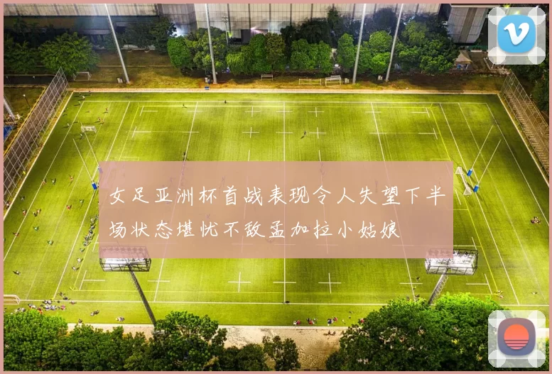女足亚洲杯首战表现令人失望下半场状态堪忧不敌孟加拉小姑娘