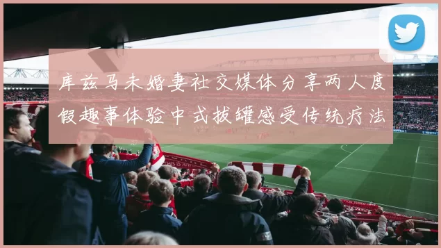 库兹马未婚妻社交媒体分享两人度假趣事体验中式拔罐感受传统疗法魅力