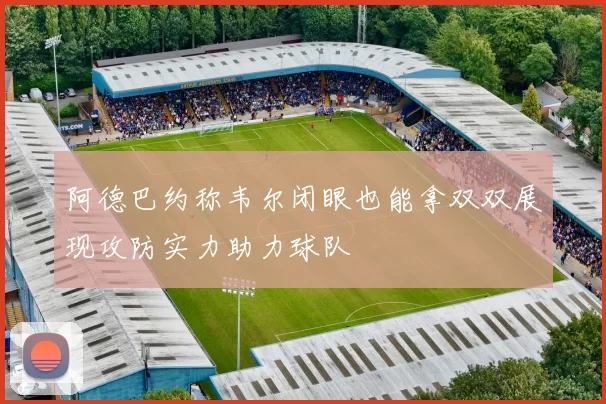 阿德巴约称韦尔闭眼也能拿双双展现攻防实力助力球队