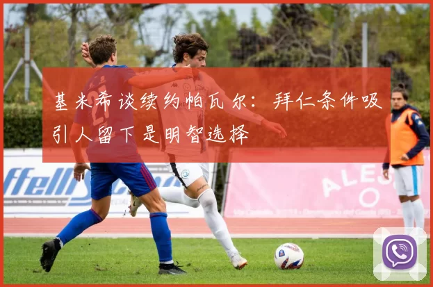 基米希谈续约帕瓦尔：拜仁条件吸引人留下是明智选择